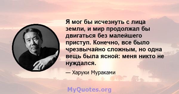 Я мог бы исчезнуть с лица земли, и мир продолжал бы двигаться без малейшего приступ. Конечно, все было чрезвычайно сложным, но одна вещь была ясной: меня никто не нуждался.