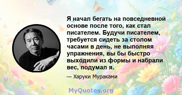 Я начал бегать на повседневной основе после того, как стал писателем. Будучи писателем, требуется сидеть за столом часами в день, не выполняя упражнения, вы бы быстро выходили из формы и набрали вес, подумал я.