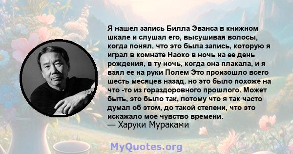 Я нашел запись Билла Эванса в книжном шкале и слушал его, высушивая волосы, когда понял, что это была запись, которую я играл в комнате Наоко в ночь на ее день рождения, в ту ночь, когда она плакала, и я взял ее на руки 