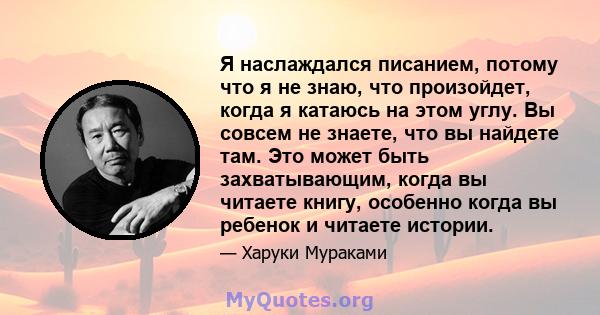 Я наслаждался писанием, потому что я не знаю, что произойдет, когда я катаюсь на этом углу. Вы совсем не знаете, что вы найдете там. Это может быть захватывающим, когда вы читаете книгу, особенно когда вы ребенок и