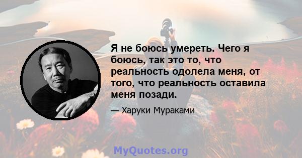 Я не боюсь умереть. Чего я боюсь, так это то, что реальность одолела меня, от того, что реальность оставила меня позади.