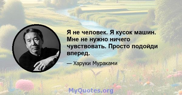 Я не человек. Я кусок машин. Мне не нужно ничего чувствовать. Просто подойди вперед.