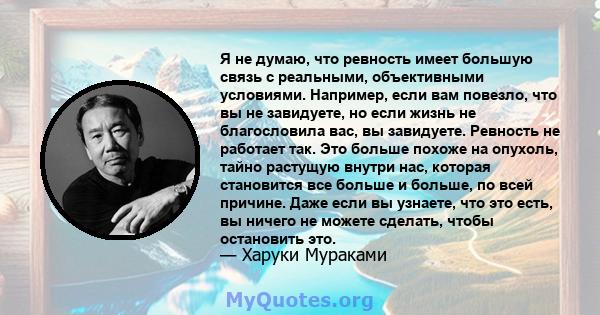 Я не думаю, что ревность имеет большую связь с реальными, объективными условиями. Например, если вам повезло, что вы не завидуете, но если жизнь не благословила вас, вы завидуете. Ревность не работает так. Это больше