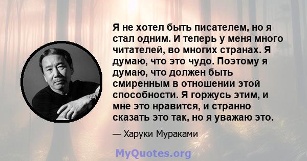 Я не хотел быть писателем, но я стал одним. И теперь у меня много читателей, во многих странах. Я думаю, что это чудо. Поэтому я думаю, что должен быть смиренным в отношении этой способности. Я горжусь этим, и мне это