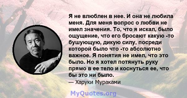 Я не влюблен в нее. И она не любила меня. Для меня вопрос о любви не имел значения. То, что я искал, было ощущение, что его бросают какую -то бушующую, дикую силу, посреди которой было что -то абсолютно важное. Я