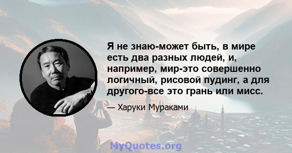 Я не знаю-может быть, в мире есть два разных людей, и, например, мир-это совершенно логичный, рисовой пудинг, а для другого-все это грань или мисс.