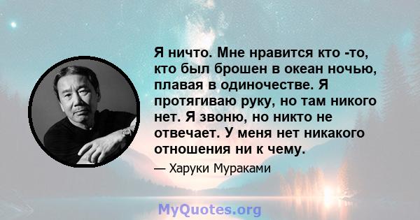 Я ничто. Мне нравится кто -то, кто был брошен в океан ночью, плавая в одиночестве. Я протягиваю руку, но там никого нет. Я звоню, но никто не отвечает. У меня нет никакого отношения ни к чему.