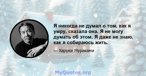 Я никогда не думал о том, как я умру, сказала она. Я не могу думать об этом. Я даже не знаю, как я собираюсь жить.