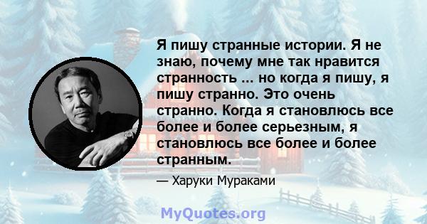 Я пишу странные истории. Я не знаю, почему мне так нравится странность ... но когда я пишу, я пишу странно. Это очень странно. Когда я становлюсь все более и более серьезным, я становлюсь все более и более странным.