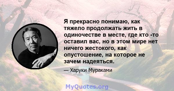 Я прекрасно понимаю, как тяжело продолжать жить в одиночестве в месте, где кто -то оставил вас, но в этом мире нет ничего жестокого, как опустошение, на которое не зачем надеяться.