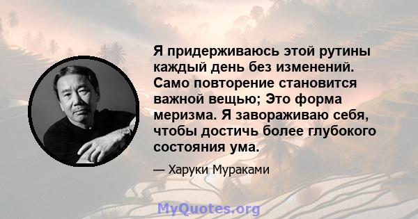 Я придерживаюсь этой рутины каждый день без изменений. Само повторение становится важной вещью; Это форма меризма. Я завораживаю себя, чтобы достичь более глубокого состояния ума.