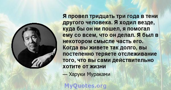 Я провел тридцать три года в тени другого человека. Я ходил везде, куда бы он ни пошел, я помогал ему со всем, что он делал. Я был в некотором смысле часть его. Когда вы живете так долго, вы постепенно теряете