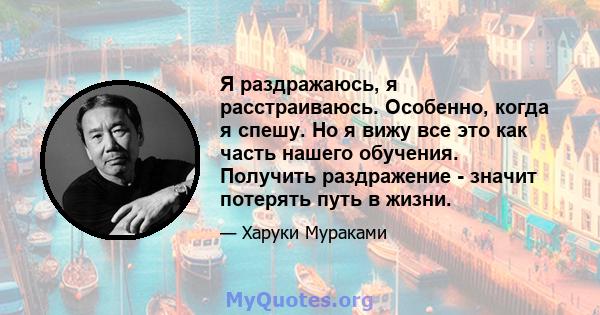 Я раздражаюсь, я расстраиваюсь. Особенно, когда я спешу. Но я вижу все это как часть нашего обучения. Получить раздражение - значит потерять путь в жизни.