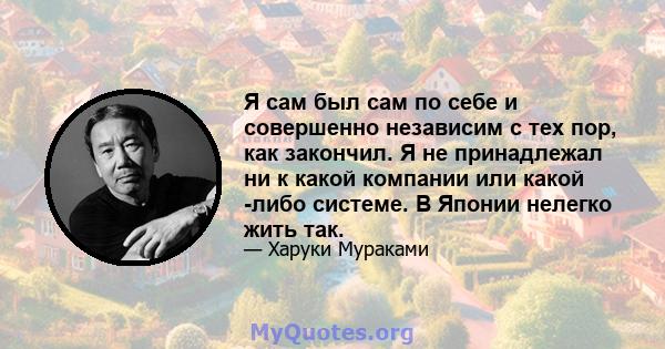 Я сам был сам по себе и совершенно независим с тех пор, как закончил. Я не принадлежал ни к какой компании или какой -либо системе. В Японии нелегко жить так.