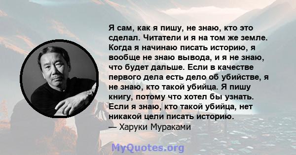 Я сам, как я пишу, не знаю, кто это сделал. Читатели и я на том же земле. Когда я начинаю писать историю, я вообще не знаю вывода, и я не знаю, что будет дальше. Если в качестве первого дела есть дело об убийстве, я не