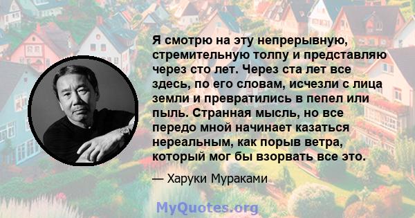 Я смотрю на эту непрерывную, стремительную толпу и представляю через сто лет. Через ста лет все здесь, по его словам, исчезли с лица земли и превратились в пепел или пыль. Странная мысль, но все передо мной начинает