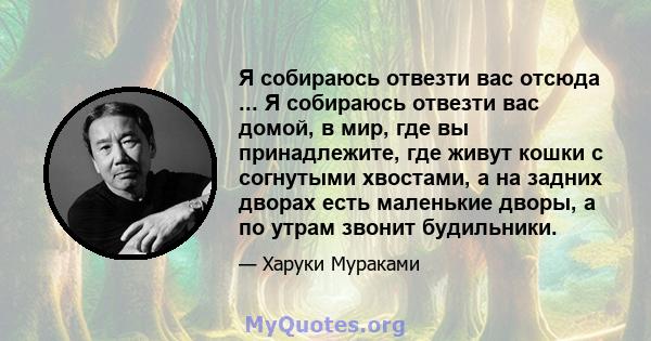 Я собираюсь отвезти вас отсюда ... Я собираюсь отвезти вас домой, в мир, где вы принадлежите, где живут кошки с согнутыми хвостами, а на задних дворах есть маленькие дворы, а по утрам звонит будильники.