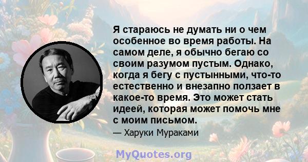 Я стараюсь не думать ни о чем особенное во время работы. На самом деле, я обычно бегаю со своим разумом пустым. Однако, когда я бегу с пустынными, что-то естественно и внезапно ползает в какое-то время. Это может стать