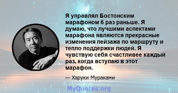 Я управлял Бостонским марафоном 6 раз раньше. Я думаю, что лучшими аспектами марафона являются прекрасные изменения пейзажа по маршруту и ​​тепло поддержки людей. Я чувствую себя счастливее каждый раз, когда вступаю в