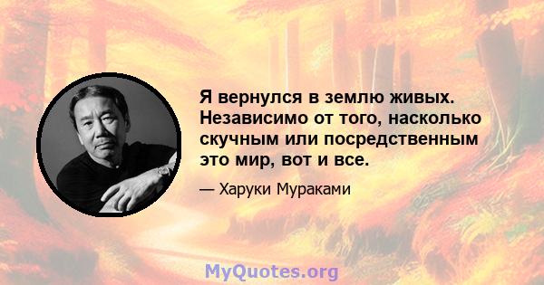 Я вернулся в землю живых. Независимо от того, насколько скучным или посредственным это мир, вот и все.