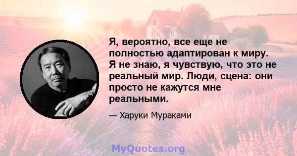 Я, вероятно, все еще не полностью адаптирован к миру. Я не знаю, я чувствую, что это не реальный мир. Люди, сцена: они просто не кажутся мне реальными.