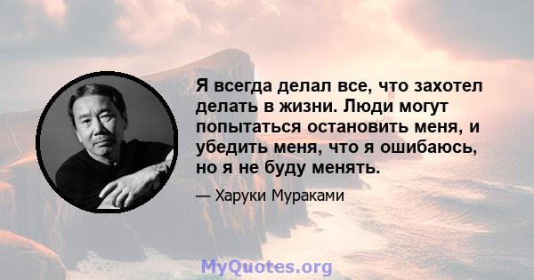 Я всегда делал все, что захотел делать в жизни. Люди могут попытаться остановить меня, и убедить меня, что я ошибаюсь, но я не буду менять.