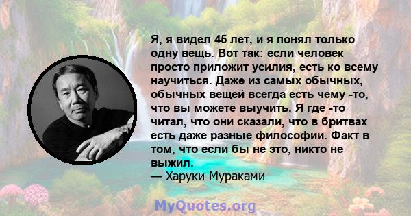 Я, я видел 45 лет, и я понял только одну вещь. Вот так: если человек просто приложит усилия, есть ко всему научиться. Даже из самых обычных, обычных вещей всегда есть чему -то, что вы можете выучить. Я где -то читал,