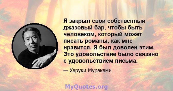 Я закрыл свой собственный джазовый бар, чтобы быть человеком, который может писать романы, как мне нравится. Я был доволен этим. Это удовольствие было связано с удовольствием письма.