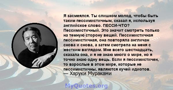 Я засмеялся. Ты слишком молод, чтобы быть таким пессимистичным, сказал я, используя английское слово. ПЕССИ-ЧТО? Пессимистичный. Это значит смотреть только на темную сторону вещей. Пессимистичная пессимистичная, она