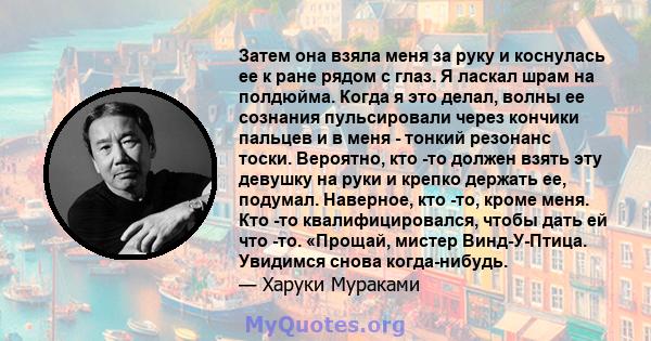 Затем она взяла меня за руку и коснулась ее к ране рядом с глаз. Я ласкал шрам на полдюйма. Когда я это делал, волны ее сознания пульсировали через кончики пальцев и в меня - тонкий резонанс тоски. Вероятно, кто -то