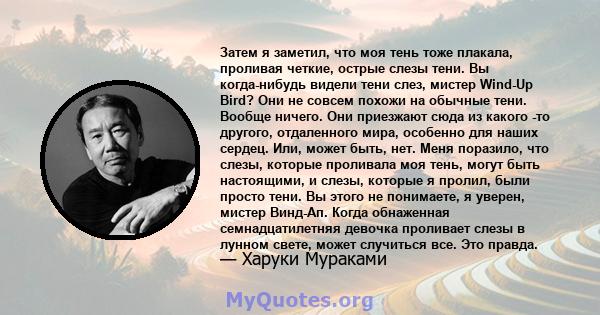 Затем я заметил, что моя тень тоже плакала, проливая четкие, острые слезы тени. Вы когда-нибудь видели тени слез, мистер Wind-Up Bird? Они не совсем похожи на обычные тени. Вообще ничего. Они приезжают сюда из какого