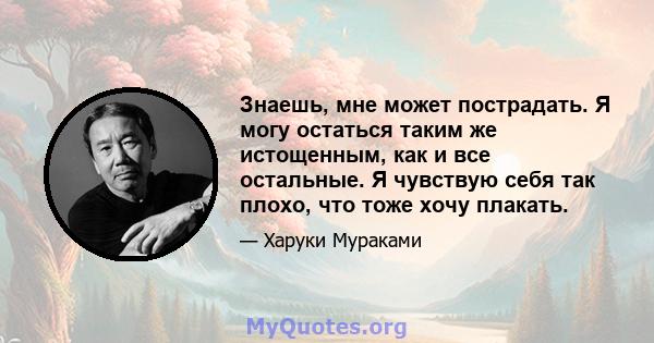 Знаешь, мне может пострадать. Я могу остаться таким же истощенным, как и все остальные. Я чувствую себя так плохо, что тоже хочу плакать.