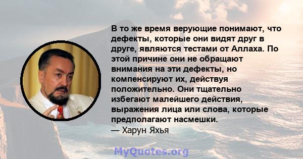 В то же время верующие понимают, что дефекты, которые они видят друг в друге, являются тестами от Аллаха. По этой причине они не обращают внимания на эти дефекты, но компенсируют их, действуя положительно. Они тщательно 