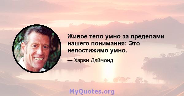 Живое тело умно за пределами нашего понимания; Это непостижимо умно.