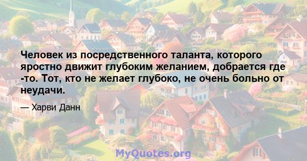 Человек из посредственного таланта, которого яростно движит глубоким желанием, добрается где -то. Тот, кто не желает глубоко, не очень больно от неудачи.