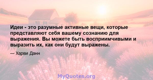 Идеи - это разумные активные вещи, которые представляют себя вашему сознанию для выражения. Вы можете быть восприимчивыми и выразить их, как они будут выражены.