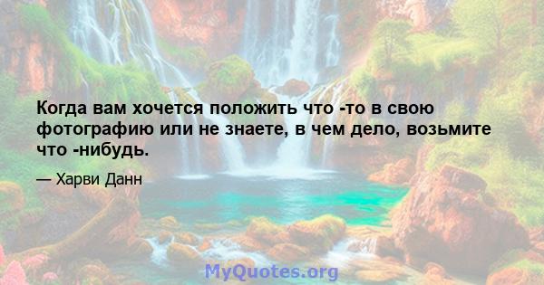 Когда вам хочется положить что -то в свою фотографию или не знаете, в чем дело, возьмите что -нибудь.