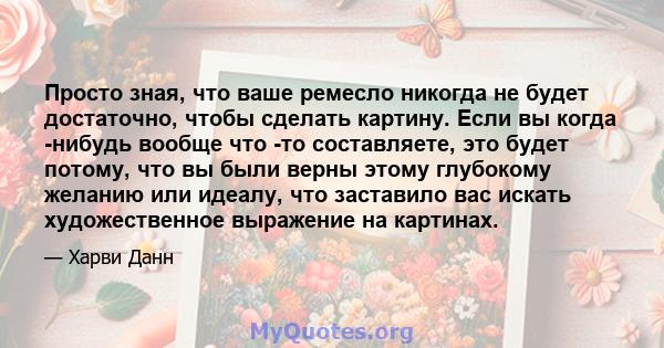 Просто зная, что ваше ремесло никогда не будет достаточно, чтобы сделать картину. Если вы когда -нибудь вообще что -то составляете, это будет потому, что вы были верны этому глубокому желанию или идеалу, что заставило