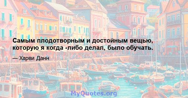 Самым плодотворным и достойным вещью, которую я когда -либо делал, было обучать.