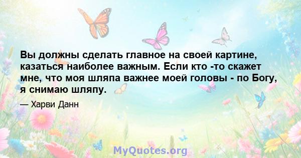 Вы должны сделать главное на своей картине, казаться наиболее важным. Если кто -то скажет мне, что моя шляпа важнее моей головы - по Богу, я снимаю шляпу.