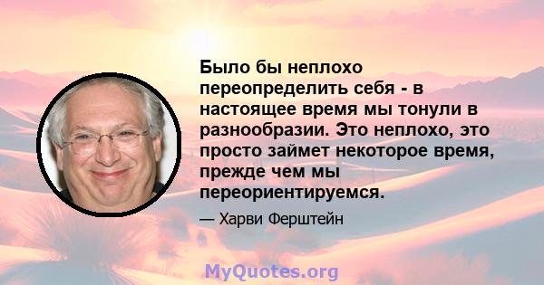 Было бы неплохо переопределить себя - в настоящее время мы тонули в разнообразии. Это неплохо, это просто займет некоторое время, прежде чем мы переориентируемся.