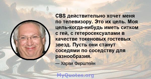 CBS действительно хочет меня по телевизору. Это их цель. Моя цель-когда-нибудь иметь ситком с гей, с гетеросексуалами в качестве токеновых гостевых звезд. Пусть они станут соседями по соседству для разнообразия.