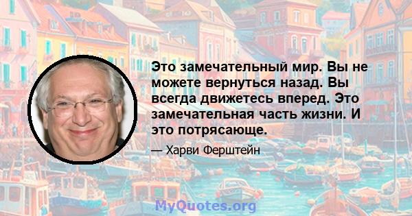 Это замечательный мир. Вы не можете вернуться назад. Вы всегда движетесь вперед. Это замечательная часть жизни. И это потрясающе.