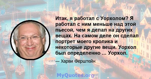 Итак, я работал с Уорхолом? Я работал с ним меньше над этой пьесой, чем я делал на других вещах. На самом деле он сделал портрет моего кролика и некоторые другие вещи. Уорхол был определенно ... Уорхол.