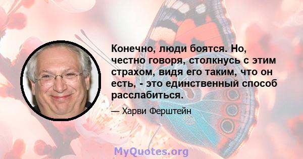 Конечно, люди боятся. Но, честно говоря, столкнусь с этим страхом, видя его таким, что он есть, - это единственный способ расслабиться.