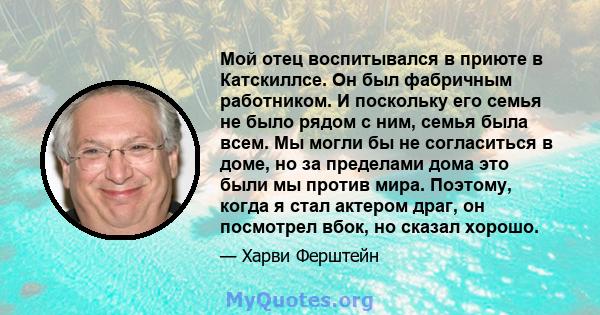 Мой отец воспитывался в приюте в Катскиллсе. Он был фабричным работником. И поскольку его семья не было рядом с ним, семья была всем. Мы могли бы не согласиться в доме, но за пределами дома это были мы против мира.