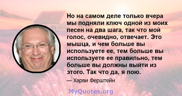 Но на самом деле только вчера мы подняли ключ одной из моих песен на два шага, так что мой голос, очевидно, отвечает. Это мышца, и чем больше вы используете ее, тем больше вы используете ее правильно, тем больше вы