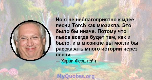 Но я не неблагоприятно к идее песни Torch как мюзикла. Это было бы иначе. Потому что пьеса всегда будет там, как и было, и в мюзикле вы могли бы рассказать много истории через песни.