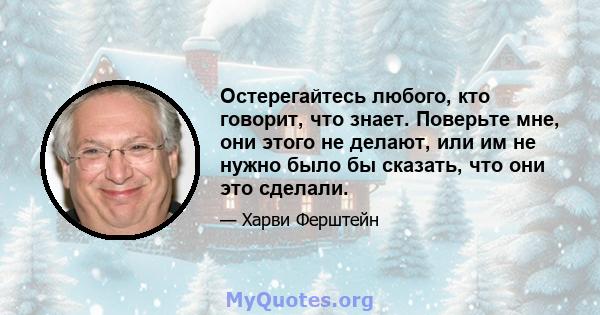 Остерегайтесь любого, кто говорит, что знает. Поверьте мне, они этого не делают, или им не нужно было бы сказать, что они это сделали.