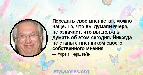 Передать свое мнение как можно чаще. То, что вы думали вчера, не означает, что вы должны думать об этом сегодня. Никогда не станьте пленником своего собственного мнения